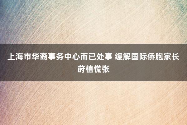 上海市华裔事务中心而已处事 缓解国际侨胞家长莳植慌张
